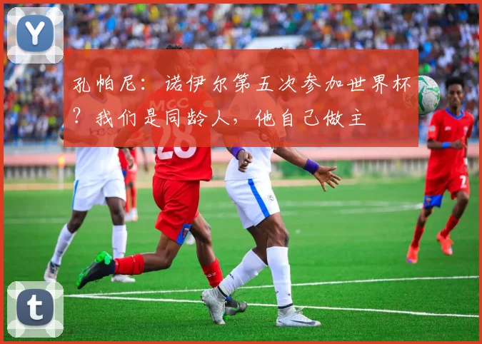 孔帕尼：诺伊尔第五次参加世界杯？我们是同龄人，他自己做主