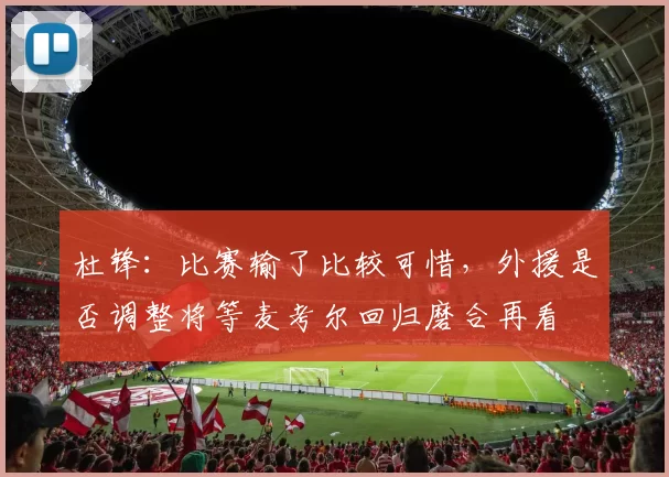 杜锋：比赛输了比较可惜，外援是否调整将等麦考尔回归磨合再看